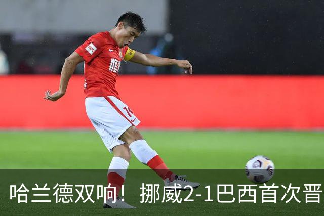 哈兰德双响！挪威2-1巴西首次晋级八强