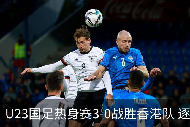 U23国足热身赛3-0战胜香港队 逐梦之路展现希望的光芒